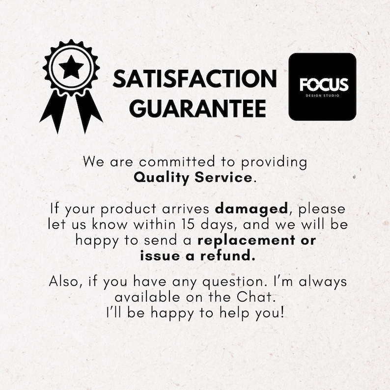 Pode incluir: Uma imagem em preto e branco com um logotipo de estrela e fita, o texto "SATISFACTION GUARANTEE" e o texto "FOCUS DESIGN STUDIO". O texto abaixo diz "Estamos empenhados em fornecer um servi&ccedil;o de qualidade. Se o seu produto chegar danificado, por favor, informe-nos dentro de 15 dias, e teremos todo o gosto em enviar-lhe uma substitui&ccedil;&atilde;o ou emitir um reembolso. Al&eacute;m disso, se tiver alguma quest&atilde;o. Estou sempre dispon&iacute;vel no Chat. Teremos todo o gosto em ajud&aacute;-lo!"