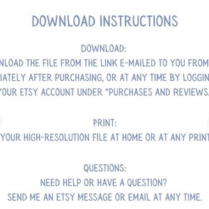 May include: Blue text on a white background with instructions for downloading and printing a digital file. The text says "Download Instructions", "Download", "Download the file from the link e-mailed to you from Etsy immediately after purchasing, or at any time by logging into your Etsy account under "Purchases and Reviews."", "Print", "Print your high-resolution file at home or at any print shop.", "Questions", "Need help or have a question? Send me an Etsy message or email at any time."