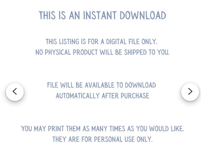 May include: Text on a white background that reads "This is an instant download. This listing is for a digital file only. No physical product will be shipped to you. File will be available to download automatically after purchase. You may print them as many times as you would like. They are for personal use only."