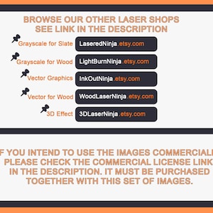 May include: A black and white image with orange text that reads "Browse our other laser shops, see link in the description". Below the text are five buttons with links to different Etsy shops, each with a different type of laser cut design: Grayscale for Slate, Grayscale for Wood, Vector Graphics, Vector for Wood, and 3D Effect. The text below the buttons reads "If you intend to use the images commercially, please check the commercial license link in the description. It must be purchased together with this set of images."