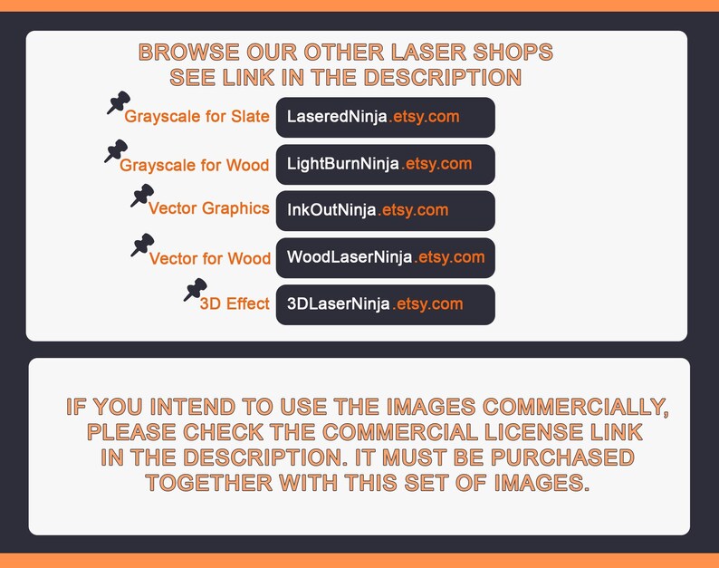 May include: A black and white image with orange text that reads "Browse our other laser shops, see link in the description". Below the text are five buttons with links to different Etsy shops, each with a different type of laser cut design: Grayscale for Slate, Grayscale for Wood, Vector Graphics, Vector for Wood, and 3D Effect. The text below the buttons reads "If you intend to use the images commercially, please check the commercial license link in the description. It must be purchased together with this set of images."