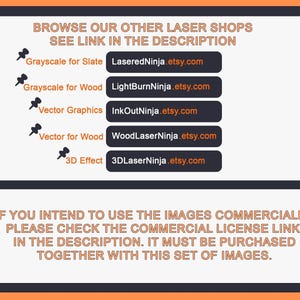 May include: A black and white image with text that reads "Browse our other laser shops, see link in the description."  Below the text are five rows of text with links to different Etsy shops. Each row has a small icon of a push pin to the left of the text. The text reads: "Grayscale for Slate", "Grayscale for Wood", "Vector Graphics", "Vector for Wood", and "3D Effect".  The text below the links reads: "If you intend to use the images commercially, please check the commercial license link in the description. It must be purchased together with this set of images."