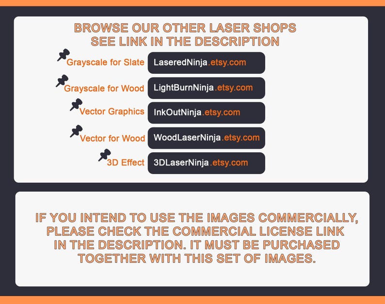 May include: A black and white image with text that reads "Browse our other laser shops, see link in the description."  Below the text are five rows of text with links to different Etsy shops. Each row has a small icon of a push pin to the left of the text. The text reads: "Grayscale for Slate", "Grayscale for Wood", "Vector Graphics", "Vector for Wood", and "3D Effect".  The text below the links reads: "If you intend to use the images commercially, please check the commercial license link in the description. It must be purchased together with this set of images."