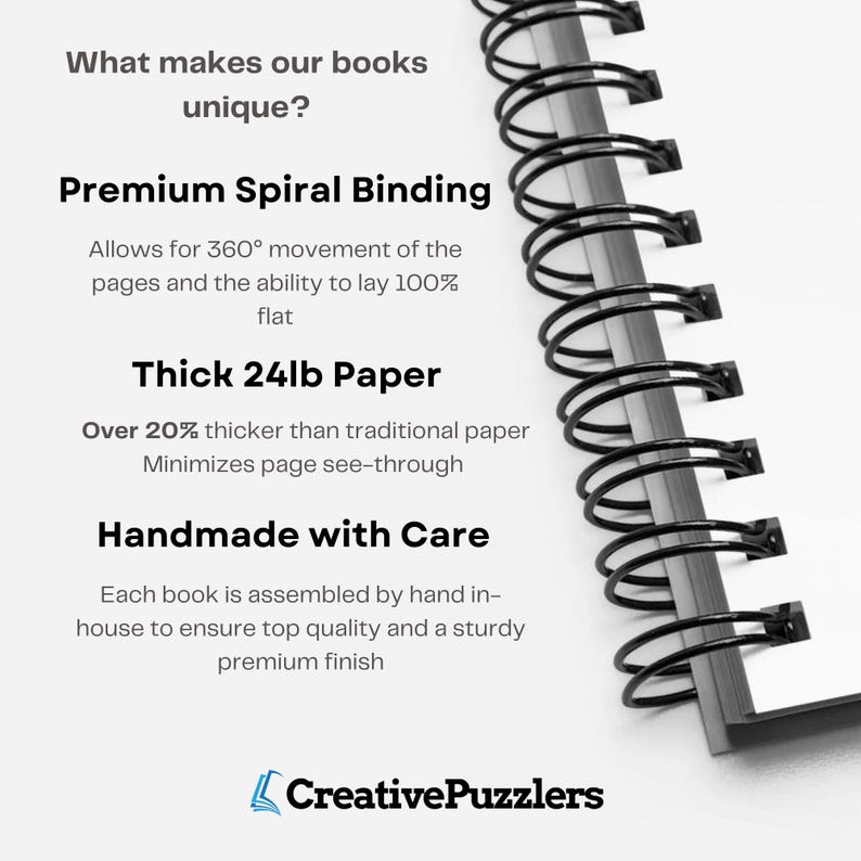 May include: Close-up of a spiral bound notebook with the text "What makes our books unique?" and "Premium Spiral Binding"  "Allows for 360&deg; movement of the pages and the ability to lay 100% flat"  "Thick 24lb Paper"  "Over 20% thicker than traditional paper Minimizes page see-through"  "Handmade with Care"  "Each book is assembled by hand in-house to ensure top quality and a sturdy premium finish"  "Creative Puzzlers".