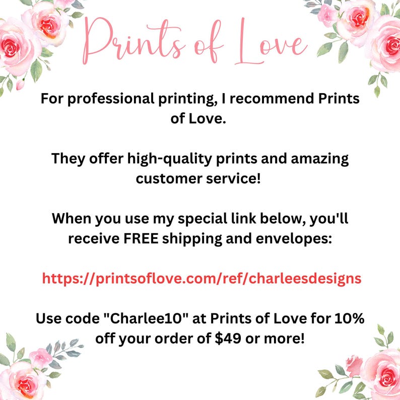 May include: A pink and white floral graphic with the text "Prints of Love" in black. The text below reads "For professional printing, I recommend Prints of Love. They offer high-quality prints and amazing customer service! When you use my special link below, you'll receive FREE shipping and envelopes: https://printsoflove.com/ref/charleesdesigns Use code "Charlee10" at Prints of Love for 10% off your order of $49 or more!"