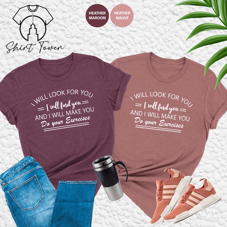 May include: Two t-shirts with the text "I will look for you = I will find you = and I will make you do your exercises" printed in white on a heather maroon and heather mauve background.