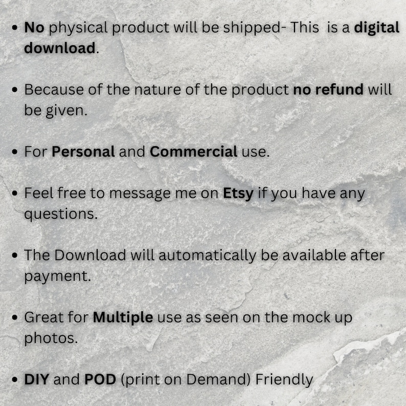 May include: Text on a white background with black bullet points. The text reads: "No physical product will be shipped - This is a digital download. Because of the nature of the product no refund will be given. For Personal and Commercial use. Feel free to message me on Etsy if you have any questions. The Download will automatically be available after payment. Great for Multiple use as seen on the mock up photos. DIY and POD (print on Demand) Friendly"