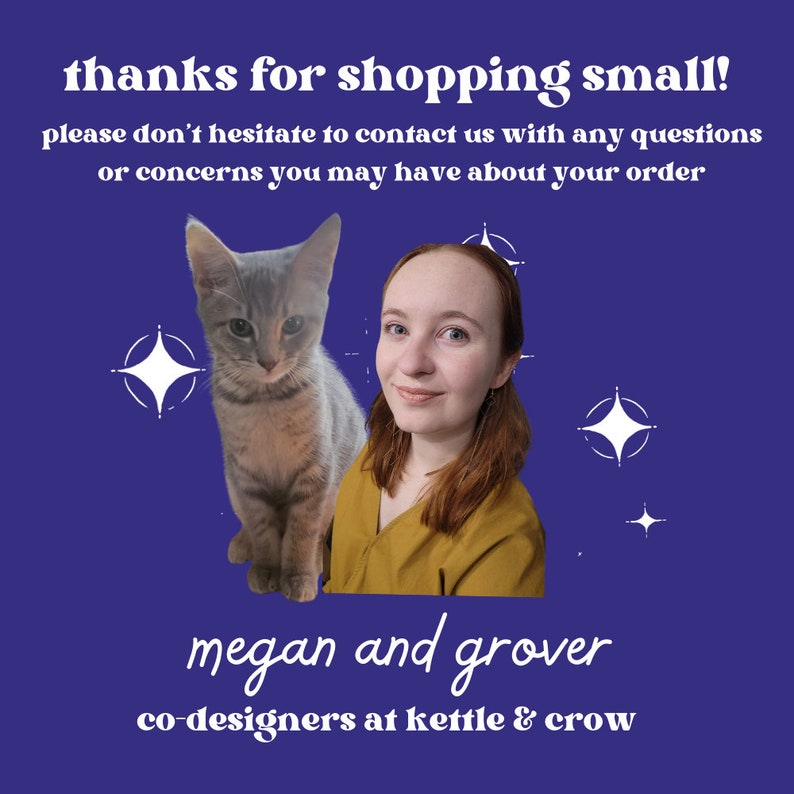 May include: A woman and a cat are pictured in front of a purple background with white stars. The woman is wearing a yellow shirt and has long brown hair. The cat is gray and white. The text "thanks for shopping small!" is at the top of the image. The text "please don't hesitate to contact us with any questions or concerns you may have about your order" is below the image of the woman and cat. The text "megan and grover co-designers at kettle & crow" is at the bottom of the image.