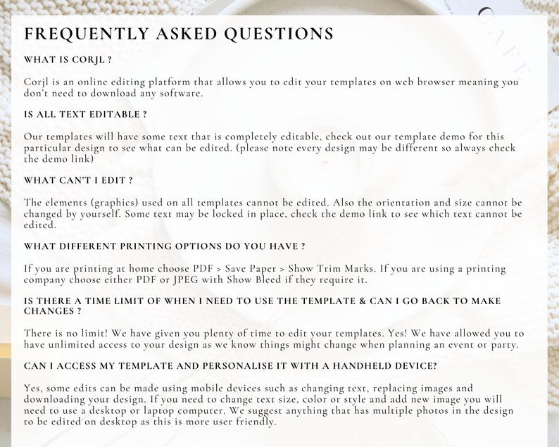 May include: Frequently Asked Questions about Corjl, an online editing platform for templates.  The text explains that templates are editable, but some elements like graphics cannot be edited.  It also describes the different printing options available, including PDF and JPEG formats.  The text also states that there is no time limit for editing templates and that users can access and personalize them on mobile devices.
