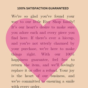 May include: Pink heart graphic with text that reads "100% Satisfaction Guaranteed" and "We're so glad you've found your way to our little Etsy Shop family! It's our heart's desire to make sure you adore each and every piece you find here. If there's ever a hiccup, and you're not utterly charmed by your purchase, we're here to make things right. With our 100% happiness guarantee, feel free to return the item, and we'll lovingly replace it or offer a refund. Your joy is the heart of our business, and we're committed to ensuring a smile with every order."