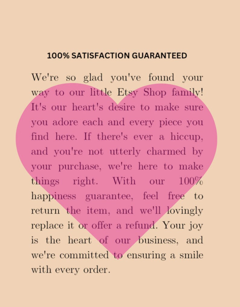 May include: Pink heart graphic with text that reads "100% Satisfaction Guaranteed" and "We're so glad you've found your way to our little Etsy Shop family! It's our heart's desire to make sure you adore each and every piece you find here. If there's ever a hiccup, and you're not utterly charmed by your purchase, we're here to make things right. With our 100% happiness guarantee, feel free to return the item, and we'll lovingly replace it or offer a refund. Your joy is the heart of our business, and we're committed to ensuring a smile with every order."