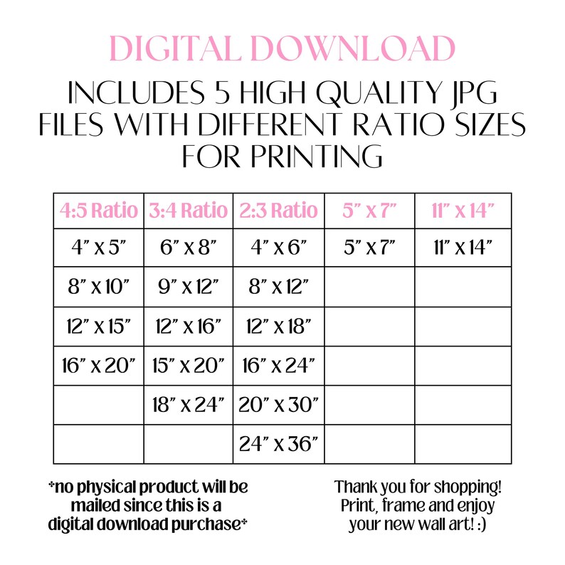 May include: A chart showing different aspect ratios for digital downloads of images. The chart includes five columns, each labeled with a different aspect ratio: 4:5, 3:4, 2:3, 5" x 7", and 11" x 14". Each column lists different image sizes in inches, ranging from 4" x 5" to 24" x 36". The text at the bottom of the chart reads "*no physical product will be mailed since this is a digital download purchase*" and "Thank you for shopping! Print, frame and enjoy your new wall art! :)"