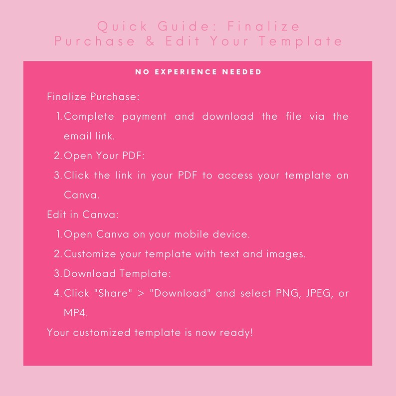 May include: Pink and white text on a pink background with instructions on how to finalize a purchase and edit a template. The text says "Quick Guide: Finalize Purchase & Edit Your Template" and "NO EXPERIENCE NEEDED". The instructions include steps for completing payment, downloading a file, opening a PDF, clicking a link, opening Canva, customizing a template, downloading a template, and selecting a file type.