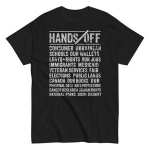 Può includere: Maglietta nera con testo bianco che dice "HANDS OFF" e un elenco di elementi tra cui "Consumer", "Ukrainean", "Schools", "Our Wallets", "LGBTQ+ Rights", "Our Jobs", "Immigrants", "Medicaid", "Veteran Services", "Fair Elections", "Public Lands", "Canada", "Our Books", "Our Personal Data", "NATO Protections", "Cancer Research", "Human Rights", "National Parks", and "Social Security".