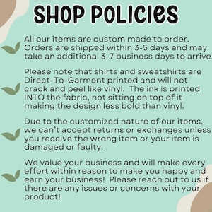 May include: A light blue and green background with white text outlining shop policies. The text states that all items are custom made to order, shipped within 3-5 days, and may take an additional 3-7 business days to arrive. The text also states that shirts and sweatshirts are Direct-To-Garment printed and will not crack or peel like vinyl. The ink is printed into the fabric, not sitting on top of it, making the design less bold than vinyl. The text also states that due to the customized nature of the items, returns or exchanges are not accepted unless the wrong item is received or the item is damaged or faulty. The text also states that the shop values its customers and will make every effort to make them happy and earn their business. The text encourages customers to reach out if there are any issues or concerns with their product.