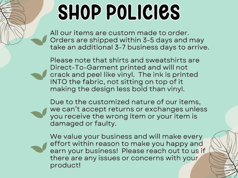 May include: A light blue and green background with white text outlining shop policies. The text states that all items are custom made to order, shipped within 3-5 days, and may take an additional 3-7 business days to arrive. The text also states that shirts and sweatshirts are Direct-To-Garment printed and will not crack or peel like vinyl. The ink is printed into the fabric, not sitting on top of it, making the design less bold than vinyl. The text also states that due to the customized nature of the items, returns or exchanges are not accepted unless the wrong item is received or the item is damaged or faulty. The text also states that the shop values its customers and will make every effort to make them happy and earn their business. The text encourages customers to reach out if there are any issues or concerns with their product.