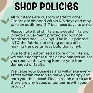 May include: A light blue and green background with white text outlining shop policies. The text states that all items are custom made to order, shipped within 3-5 days, and may take an additional 3-7 business days to arrive. The text also states that shirts and sweatshirts are Direct-To-Garment printed and will not crack or peel like vinyl. The ink is printed into the fabric, not sitting on top of it, making the design less bold than vinyl. The text also states that due to the customized nature of the items, returns or exchanges are not accepted unless the wrong item is received or the item is damaged or faulty. The text also states that the shop values its customers and will make every effort to make them happy and earn their business. The text encourages customers to reach out if there are any issues or concerns with their product.