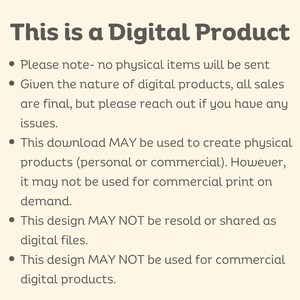 May include: Text on a white background explaining that this is a digital product and outlining the terms of use. The text states that no physical items will be sent, all sales are final, the download may be used to create physical products but not for commercial print on demand, the design may not be resold or shared as digital files, and the design may not be used for commercial digital products.