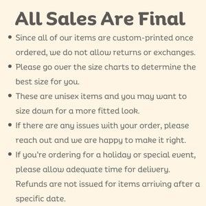 May include: All Sales Are Final.  Since all of our items are custom-printed once ordered, we do not allow returns or exchanges. Please go over the size charts to determine the best size for you. These are unisex items and you may want to size down for a more fitted look. If there are any issues with your order, please reach out and we are happy to make it right. If you're ordering for a holiday or special event, please allow adequate time for delivery. Refunds are not issued for items arriving after a specific date.