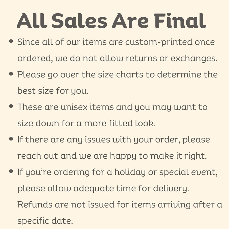 May include: All Sales Are Final.  Since all of our items are custom-printed once ordered, we do not allow returns or exchanges. Please go over the size charts to determine the best size for you. These are unisex items and you may want to size down for a more fitted look. If there are any issues with your order, please reach out and we are happy to make it right. If you're ordering for a holiday or special event, please allow adequate time for delivery. Refunds are not issued for items arriving after a specific date.