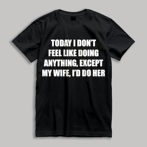 May include: Black t-shirt with white text that reads "TODAY I DON'T FEEL LIKE DOING ANYTHING, EXCEPT MY WIFE, I'D DO HER".