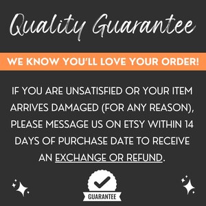 May include: A black and orange graphic with white text that reads "Quality Guarantee" and "WE KNOW YOU'LL LOVE YOUR ORDER!"  The text continues with "IF YOU ARE UNSATISFIED OR YOUR ITEM ARRIVES DAMAGED (FOR ANY REASON), PLEASE MESSAGE US ON ETSY WITHIN 14 DAYS OF PURCHASE DATE TO RECEIVE AN EXCHANGE OR REFUND."  A checkmark icon with the word "GUARANTEE" is below the text.