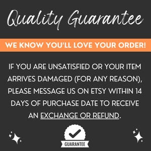 May include: A black and orange graphic with white text that reads "Quality Guarantee" and "WE KNOW YOU'LL LOVE YOUR ORDER!"  The text continues with "IF YOU ARE UNSATISFIED OR YOUR ITEM ARRIVES DAMAGED (FOR ANY REASON), PLEASE MESSAGE US ON ETSY WITHIN 14 DAYS OF PURCHASE DATE TO RECEIVE AN EXCHANGE OR REFUND."  A checkmark icon with the word "GUARANTEE" is below the text.
