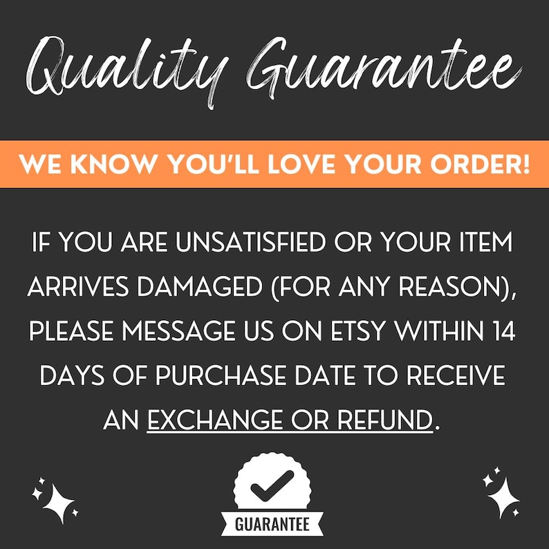May include: A black and orange graphic with white text that reads "Quality Guarantee" and "WE KNOW YOU'LL LOVE YOUR ORDER!"  The text continues with "IF YOU ARE UNSATISFIED OR YOUR ITEM ARRIVES DAMAGED (FOR ANY REASON), PLEASE MESSAGE US ON ETSY WITHIN 14 DAYS OF PURCHASE DATE TO RECEIVE AN EXCHANGE OR REFUND."  A checkmark icon with the word "GUARANTEE" is below the text.