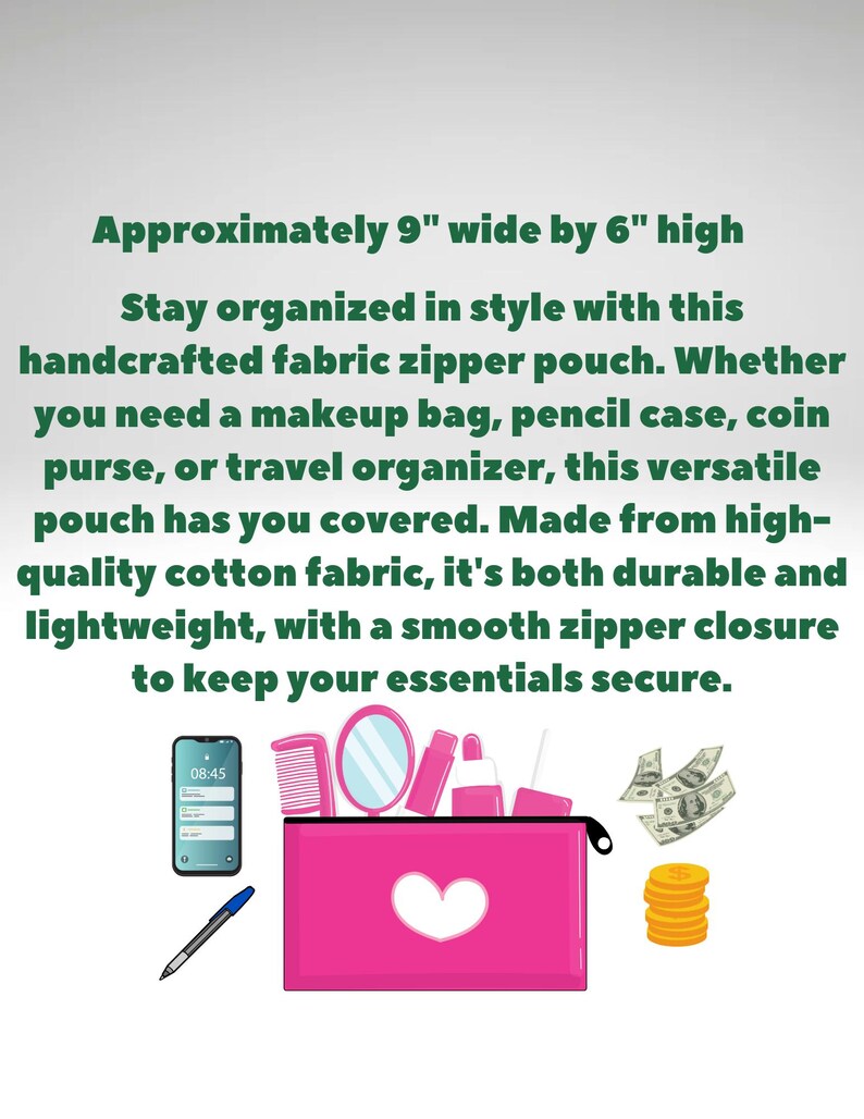 May include: A pink fabric zipper pouch, approximately 9 inches wide by 6 inches high, with a white heart design. The image includes a phone, comb, mirror, cosmetics, pen, money, and coins. The text says, "Stay organized in style with this handcrafted fabric zipper pouch."