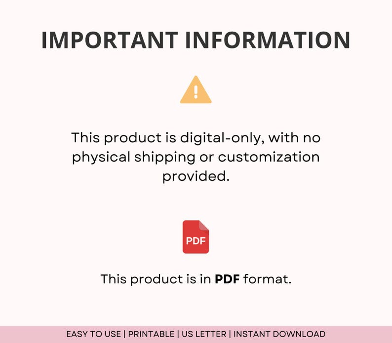 May include: A digital download notice with a yellow exclamation point icon and a red PDF icon. The text reads "This product is digital-only, with no physical shipping or customization provided. This product is in PDF format. EASY TO USE | PRINTABLE | US LETTER | INSTANT DOWNLOAD"
