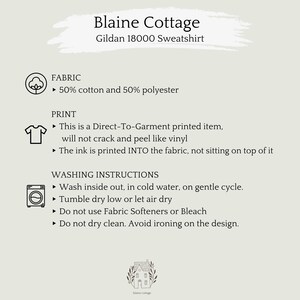 May include: A white background with black text describing the fabric, print, and washing instructions for a Gildan 18000 sweatshirt. The text reads: "Blaine Cottage Gildan 18000 Sweatshirt FABRIC ► 50% cotton and 50% polyester PRINT ► This is a Direct-To-Garment printed item, will not crack and peel like vinyl ► The ink is printed INTO the fabric, not sitting on top of it WASHING INSTRUCTIONS ► Wash inside out, in cold water, on gentle cycle. ► Tumble dry low or let air dry Do not use Fabric Softeners or Bleach ► Do not dry clean. Avoid ironing on the design."