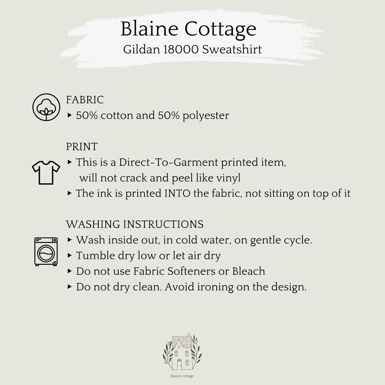 May include: A white background with black text describing the fabric, print, and washing instructions for a Gildan 18000 sweatshirt. The text reads: "Blaine Cottage Gildan 18000 Sweatshirt FABRIC ► 50% cotton and 50% polyester PRINT ► This is a Direct-To-Garment printed item, will not crack and peel like vinyl ► The ink is printed INTO the fabric, not sitting on top of it WASHING INSTRUCTIONS ► Wash inside out, in cold water, on gentle cycle. ► Tumble dry low or let air dry Do not use Fabric Softeners or Bleach ► Do not dry clean. Avoid ironing on the design."