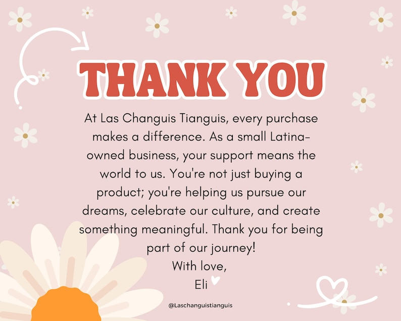 May include: A pink and white floral background with a white daisy in the foreground. The text "THANK YOU" is in red letters at the top of the image. The text below reads "At Las Changuis Tianguis, every purchase makes a difference. As a small Latina-owned business, your support means the world to us. You're not just buying a product; you're helping us pursue our dreams, celebrate our culture, and create something meaningful. Thank you for being part of our journey! With love, Eli @Laschanguistianguis".