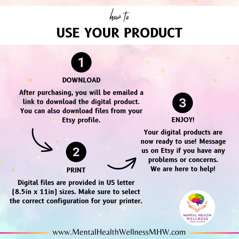 May include: A pink and blue graphic with a white circle containing the number 1 and the word "DOWNLOAD". The text below reads "After purchasing, you will be emailed a link to download the digital product. You can also download files from your Etsy profile." A white circle containing the number 2 and the word "PRINT" is below the text. The text below reads "Digital files are provided in US letter (8.5in x 11in) sizes. Make sure to select the correct configuration for your printer." A white circle containing the number 3 and the word "ENJOY!" is on the right side of the graphic. The text below reads "Your digital products are now ready to use! Message us on Etsy if you have any problems or concerns. We are here to help!" The graphic also includes the text "how to USE YOUR PRODUCT" and "www.MentalHealthWellnessMHW.com".