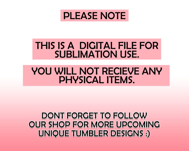 May include: Pink and white gradient background with black text that reads "PLEASE NOTE", "THIS IS A DIGITAL FILE FOR SUBLIMATION USE.", "YOU WILL NOT RECEIVE ANY PHYSICAL ITEMS.", "DON'T FORGET TO FOLLOW OUR SHOP FOR MORE UPCOMING UNIQUE TUMBLER DESIGNS :)"