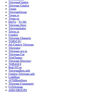 Puede incluir: Una lista de motores de búsqueda y directorios de Telegram, que incluyen Intelligence X, Telegram Search Engine, BUZZ.IM, Lyzem, Telegram Chinese Search y Telegraph Search Engine. La lista también incluye directorios y catálogos como TelegramDB, Telemetrio, TGStat, Telemetr, TgramSearch, TelegramCatalog, Telegram Catalog, Tgram, Telegram Group, Tgram.io, Tlgrm.eu, HotTg - Tg-Me, Telegram Store, TelegramIndex, Telega.io, Combot, Telegram Channels, TGRM.SU, All-Catalog Telegram, Telegrator, Telegram.org.ru, Telegram-Cat, TeleChappy, Telegram Directory, TGRAM B, BotLIST.ru, TelegramBots.info, Catalog-Telegram.info, LinkBaza, @TMBots Store, Telegram Community, UzTelegram, ADD GROUPS, Telegram Club, Telegramzy, Tginfo, TelegramBox, Tele Target, TgCatalog, Telegram Region, ChannelGram, Telegros, ReaderGRAM, 电报群组大全, Taiwan Group Index, Telegram 公眾索引系統, TgChannels, Telegoo, TelegramReader, Telegram-Sliv y TG頻道群組合集.