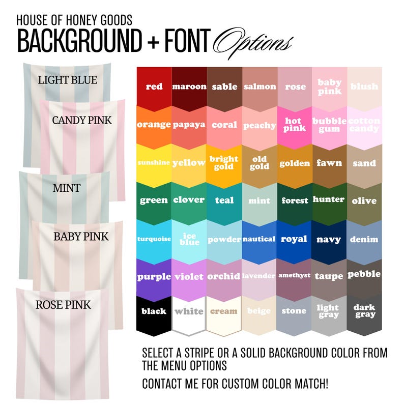 May include: A chart of color options for a background and font. The chart includes a variety of colors, including light blue, candy pink, mint, baby pink, rose pink, red, maroon, sable, salmon, rose, baby pink, blush, orange, papaya, coral, peachy, hot pink, bubble gum, cotton candy, sunshine yellow, bright gold, old gold, golden, fawn, sand, green, clover, teal, mint, forest, hunter, olive, turquoise, ice blue, powder, nautical, royal, navy, denim, purple, violet, orchid, lavender, amethyst, taupe, pebble, black, white, cream, beige, stone, light gray, and dark gray. The text "SELECT A STRIPE OR A SOLID BACKGROUND COLOR FROM THE MENU OPTIONS CONTACT ME FOR CUSTOM COLOR MATCH!" is at the bottom of the chart.