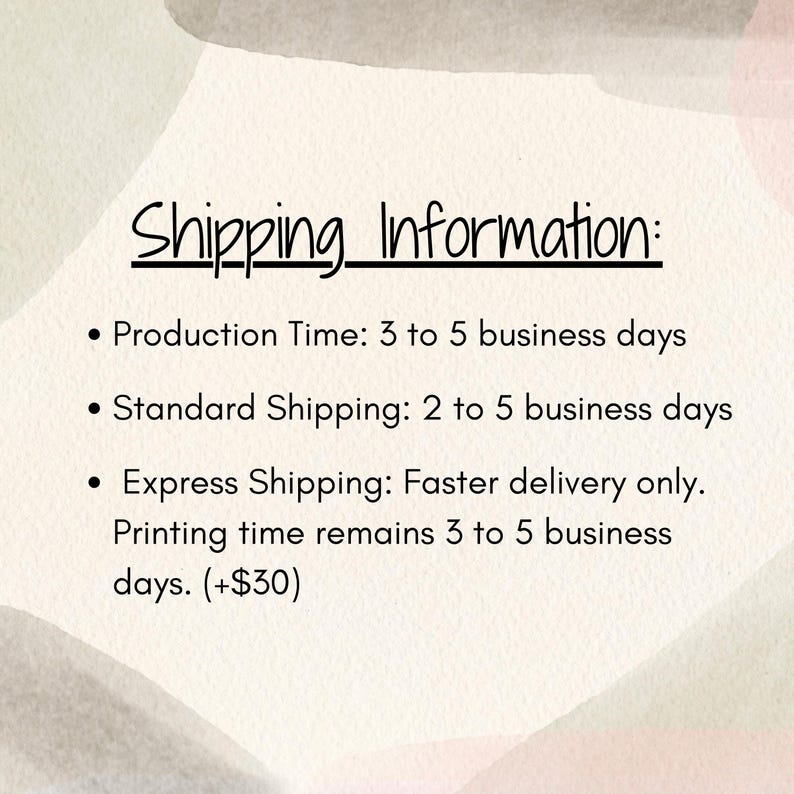 May include: A white informational graphic with abstract watercolor shapes in soft pastel tones of pink, green, and beige. The text reads: Shipping Information: Production Time: 3 to 5 business days, Standard Shipping: 2 to 5 business days, Express Shipping: Faster delivery only. Printing time remains 3 to 5 business days. (+$30)