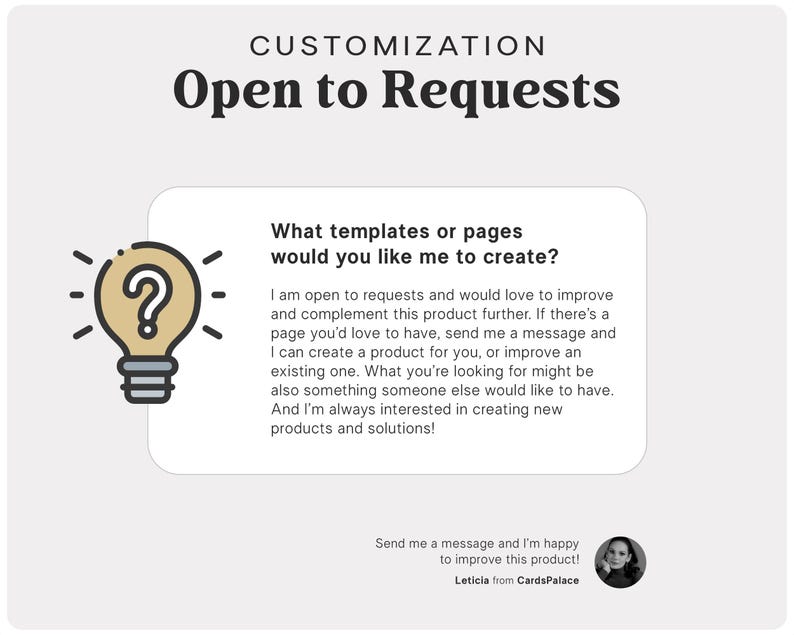 May include: A light bulb with a question mark inside, with the text "What templates or pages would you like me to create?" and "I am open to requests and would love to improve and complement this product further. If there's a page you'd love to have, send me a message and I can create a product for you, or improve an existing one. What you're looking for might be also something someone else would like to have. And I'm always interested in creating new products and solutions!"  below the light bulb. The text "Send me a message and I'm happy to improve this product! Leticia from CardsPalace" is at the bottom of the image.
