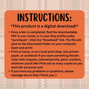 May include: Orange instructions for a digital download. The text reads "INSTRUCTIONS: *This product is a digital download!* Once order is completed, find the downloadable PDF in your email, or in your Etsy profile under "purchases". Click the "Download" link. The file will save to the downloads folder on your computer. Open and print! Print at home, or at a local print shop. Use printer paper, or cardstock if you want something thicker. Color with crayons, colored pencils, paint, markers, whatever you'd like! Print out as many copies as you want (for personal use). If you have any problems or questions, please message me on Etsy! Thank you :)"