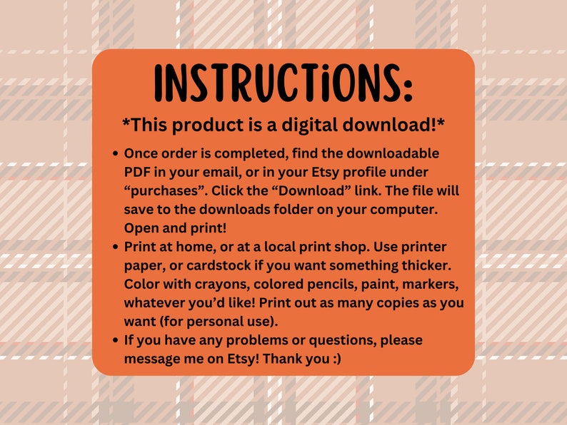 May include: Orange instructions for a digital download. The text reads "INSTRUCTIONS: *This product is a digital download!* Once order is completed, find the downloadable PDF in your email, or in your Etsy profile under "purchases". Click the "Download" link. The file will save to the downloads folder on your computer. Open and print! Print at home, or at a local print shop. Use printer paper, or cardstock if you want something thicker. Color with crayons, colored pencils, paint, markers, whatever you'd like! Print out as many copies as you want (for personal use). If you have any problems or questions, please message me on Etsy! Thank you :)"