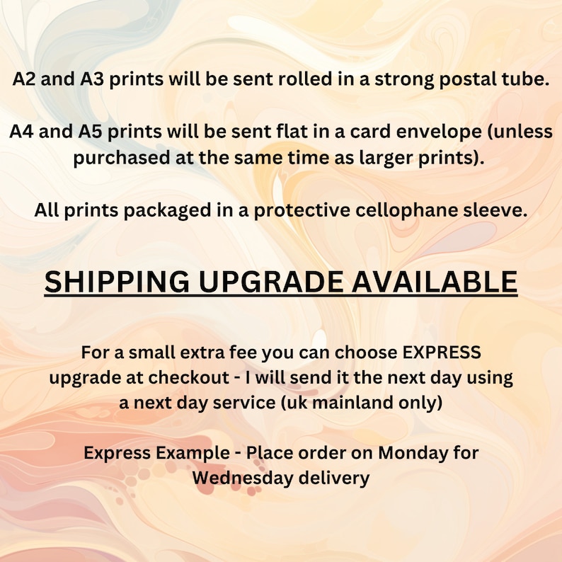 May include: Text on a peach and white background with a marbled effect. The text reads: "A2 and A3 prints will be sent rolled in a strong postal tube. A4 and A5 prints will be sent flat in a card envelope (unless purchased at the same time as larger prints). All prints packaged in a protective cellophane sleeve. SHIPPING UPGRADE AVAILABLE For a small extra fee you can choose EXPRESS upgrade at checkout - I will send it the next day using a next day service (uk mainland only) Express Example - Place order on Monday for Wednesday delivery"