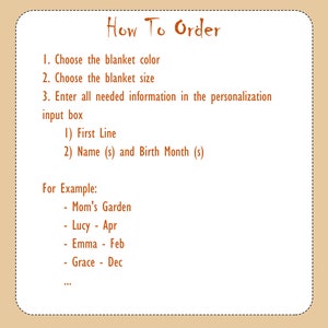 May include: How to order a personalized blanket. Choose the blanket color and size. Enter the first line of text and the names and birth months of those you want to include on the blanket. Example: Mom's Garden, Lucy - Apr, Emma - Feb, Grace - Dec.
