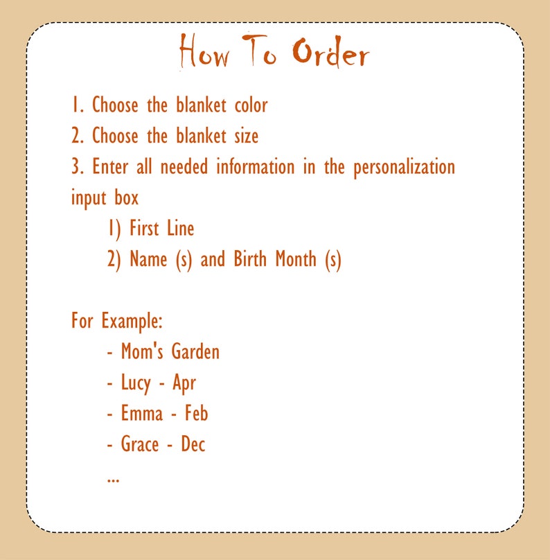 May include: How to order a personalized blanket. Choose the blanket color and size. Enter the first line of text and the names and birth months of those you want to include on the blanket. Example: Mom's Garden, Lucy - Apr, Emma - Feb, Grace - Dec.