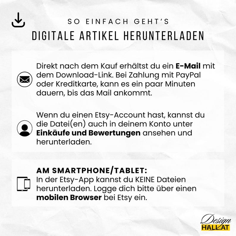 Wie kannst du digitale Artikel von Etsy herunterladen?
Direkt nach dem Kauf erhältst du ein E-Mail mit dem Download-Link. Bei Zahlung mit PayPal oder Kreditkarte, kann es ein paar Minuten dauern, bis das Mail ankommt.Wenn du einen Etsy-Account hast, kannst du die Datei(en) auch in deinem Konto unter Einkäufe und Bewertungen ansehen und herunterladen.
Am Smartphone/Tablet: In der Etsy-App kannst du KEINE Dateien herunterladen. Logge dich bitte über einen mobilen Browser bei Etsy ein.