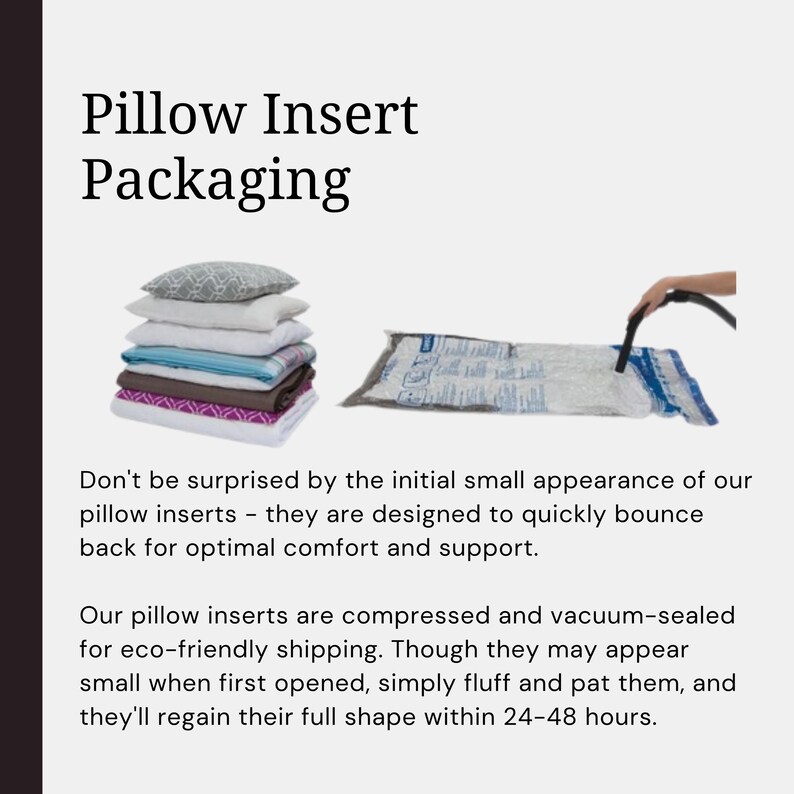 May include: A stack of compressed pillow inserts in a vacuum-sealed bag. The bag is being vacuumed with a hand-held vacuum pump. The text on the image reads "Pillow Insert Packaging. Don't be surprised by the initial small appearance of our pillow inserts - they are designed to quickly bounce back for optimal comfort and support. Our pillow inserts are compressed and vacuum-sealed for eco-friendly shipping. Though they may appear small when first opened, simply fluff and pat them, and they'll regain their full shape within 24-48 hours."