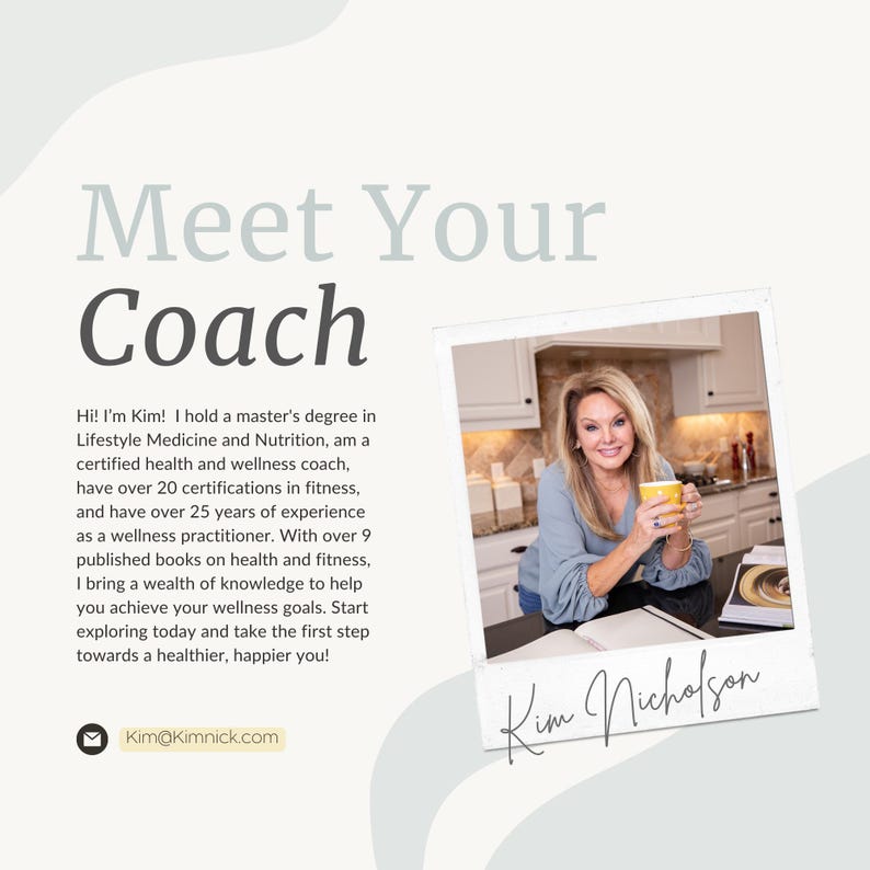 Peut inclure: Une femme aux cheveux blonds sourit en tenant une tasse jaune dans une cuisine. Le texte "Meet Your Coach" est en haut de l'image. Le texte "Hi! I'm Kim! I hold a master's degree in Lifestyle Medicine and Nutrition, am a certified health and wellness coach, have over 20 certifications in fitness, and have over 25 years of experience as a wellness practitioner. With over 9 published books on health and fitness, I bring a wealth of knowledge to help you achieve your wellness goals. Start exploring today and take the first step towards a healthier, happier you!" est sous l'image. Le texte "Kim@Kimnick.com" est sous le texte. Le texte "Kim Nicholson" est en cursive en bas de l'image.