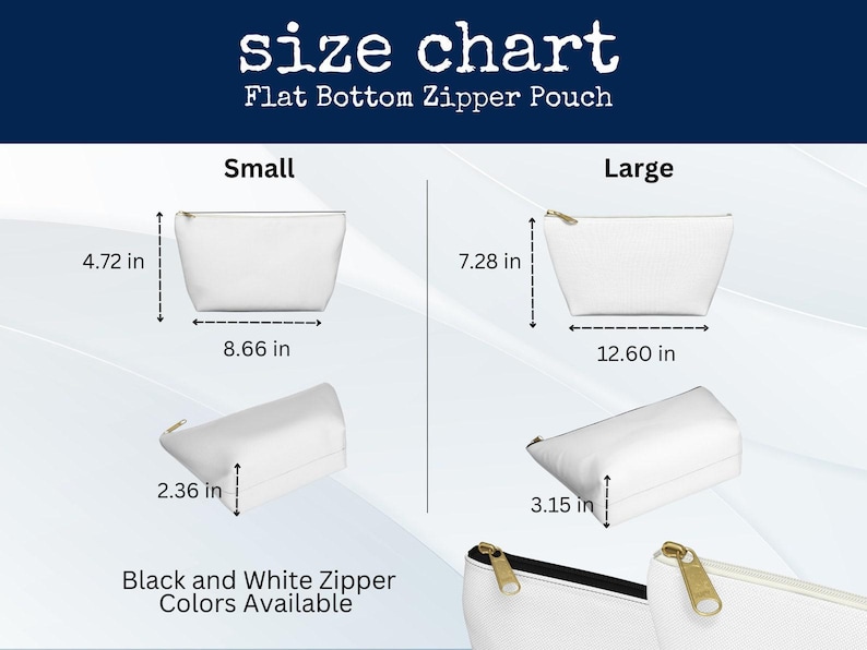 May include: Size chart for flat bottom zipper pouches. Small pouch dimensions: 4.72 inches high, 8.66 inches wide, and 2.36 inches deep. Large pouch dimensions: 7.28 inches high, 12.60 inches wide, and 3.15 inches deep. Black and white zipper colors available.
