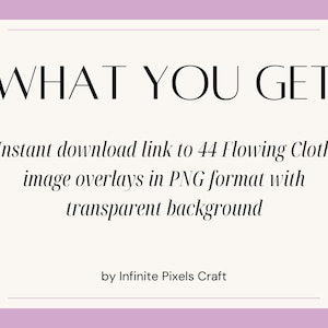 May include: A pink and white graphic with the text "WHAT YOU GET" in black. The text below reads "Instant download link to 44 Flowing Cloth image overlays in PNG format with transparent background" and "by Infinite Pixels Craft".