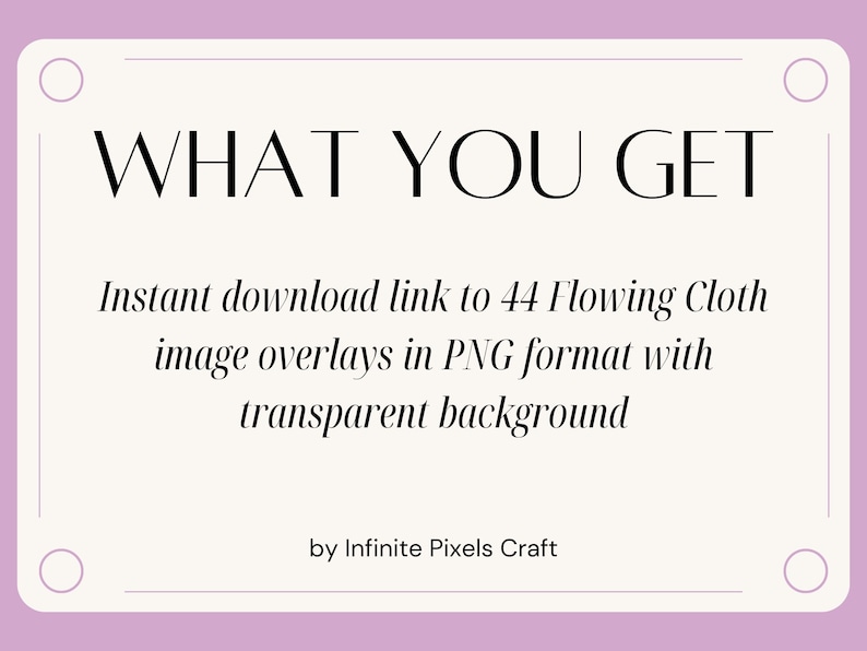 May include: A pink and white graphic with the text "WHAT YOU GET" in black. The text below reads "Instant download link to 44 Flowing Cloth image overlays in PNG format with transparent background" and "by Infinite Pixels Craft".